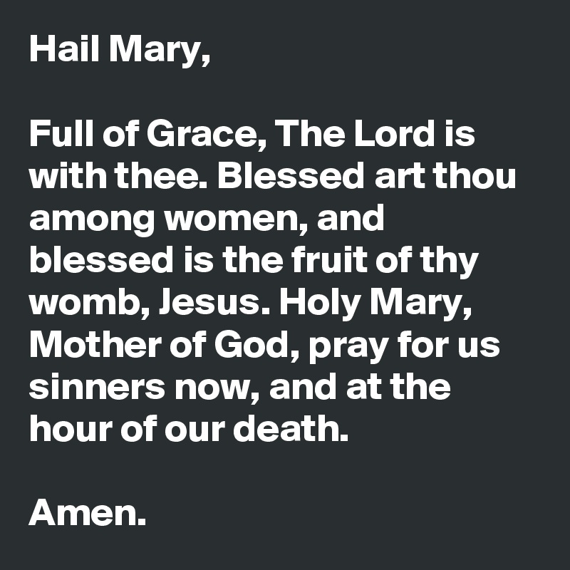 Hail Mary,

Full of Grace, The Lord is with thee. Blessed art thou among women, and blessed is the fruit of thy womb, Jesus. Holy Mary, Mother of God, pray for us sinners now, and at the hour of our death.

Amen.