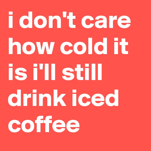 i don't care how cold it is i'll still drink iced coffee