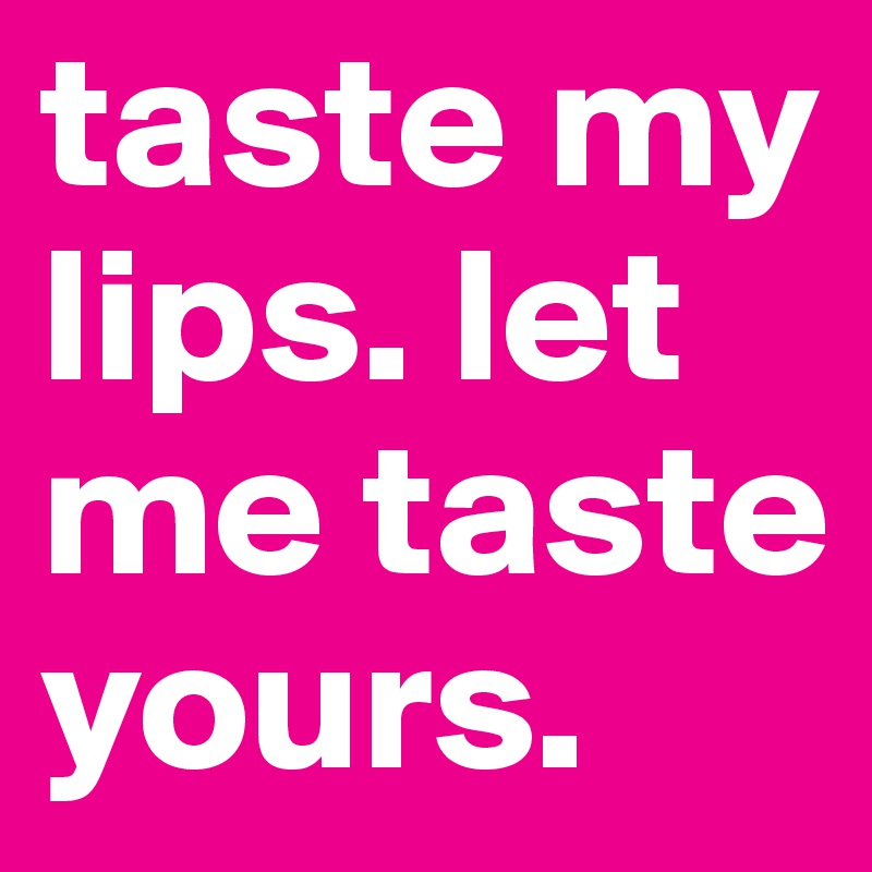 taste my lips. let me taste yours. 