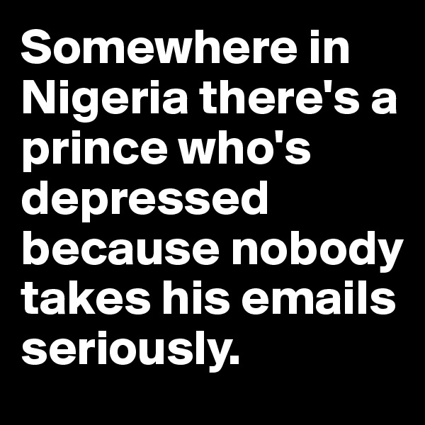 Somewhere in Nigeria there's a prince who's depressed because nobody takes his emails seriously.