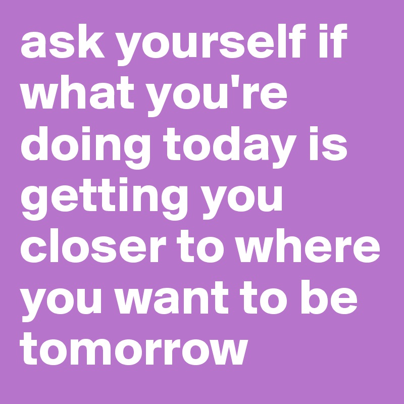 ask yourself if what you're doing today is getting you closer to where you want to be tomorrow
