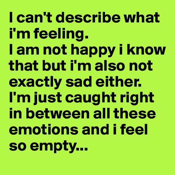 I can't describe what i'm feeling. 
I am not happy i know that but i'm also not exactly sad either. I'm just caught right in between all these emotions and i feel so empty...