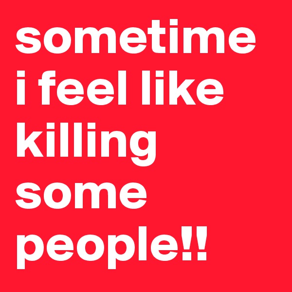 sometime i feel like killing some people!!