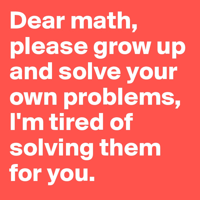Dear math, please grow up and solve your own problems, I'm tired of solving them for you.