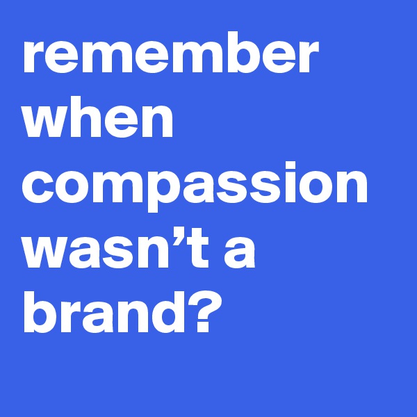 remember when compassion wasn’t a brand?