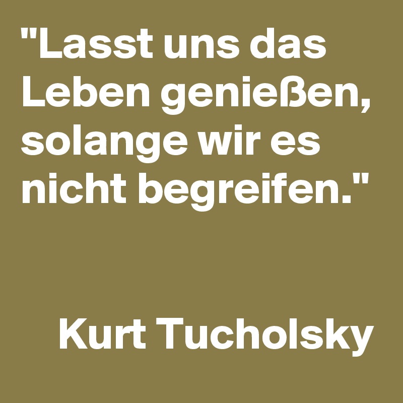 "Lasst uns das Leben genießen, solange wir es nicht begreifen." 

    Kurt Tucholsky