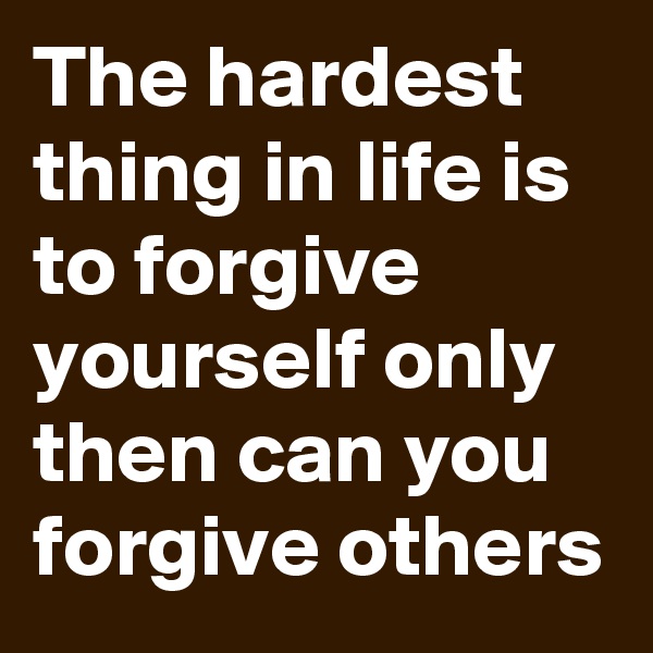 The hardest thing in life is to forgive yourself only then can you forgive others