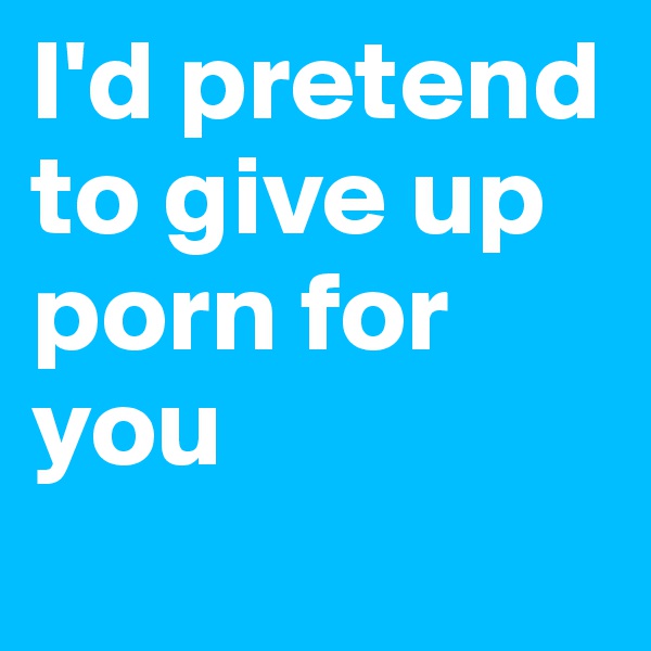 I'd pretend to give up porn for you
