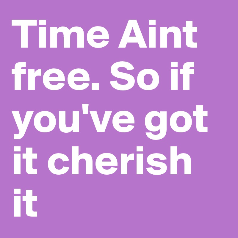 Time Aint free. So if you've got it cherish it 