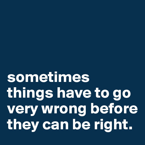 



sometimes things have to go very wrong before they can be right.