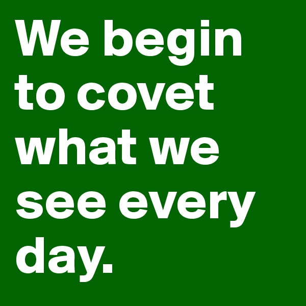 We begin to covet what we see every day.