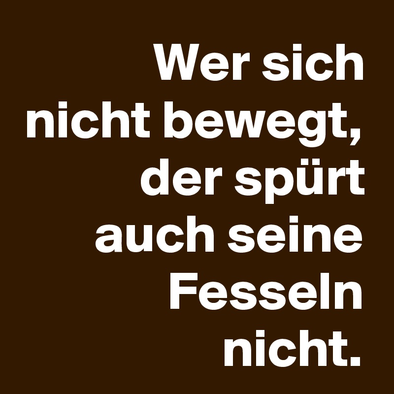 Wer sich nicht bewegt, der spürt auch seine Fesseln nicht.