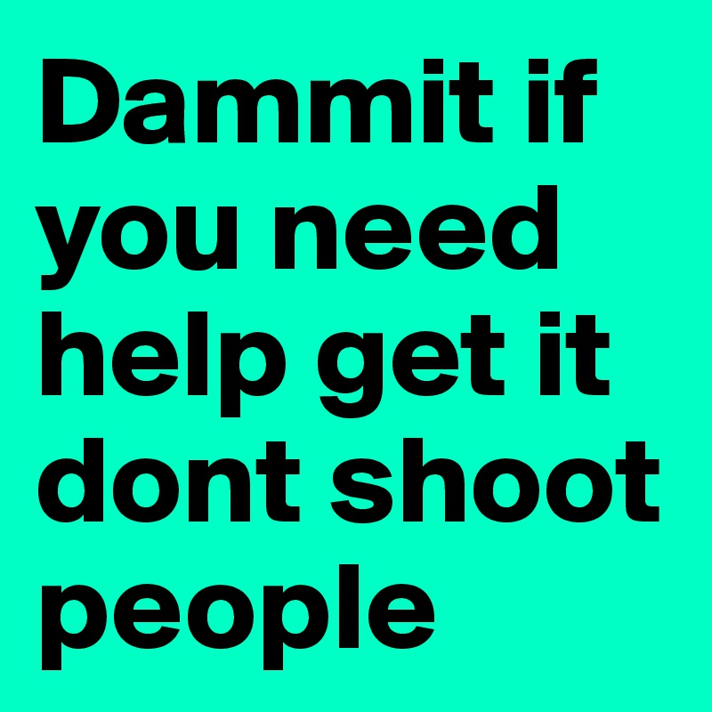 Dammit if you need help get it dont shoot people