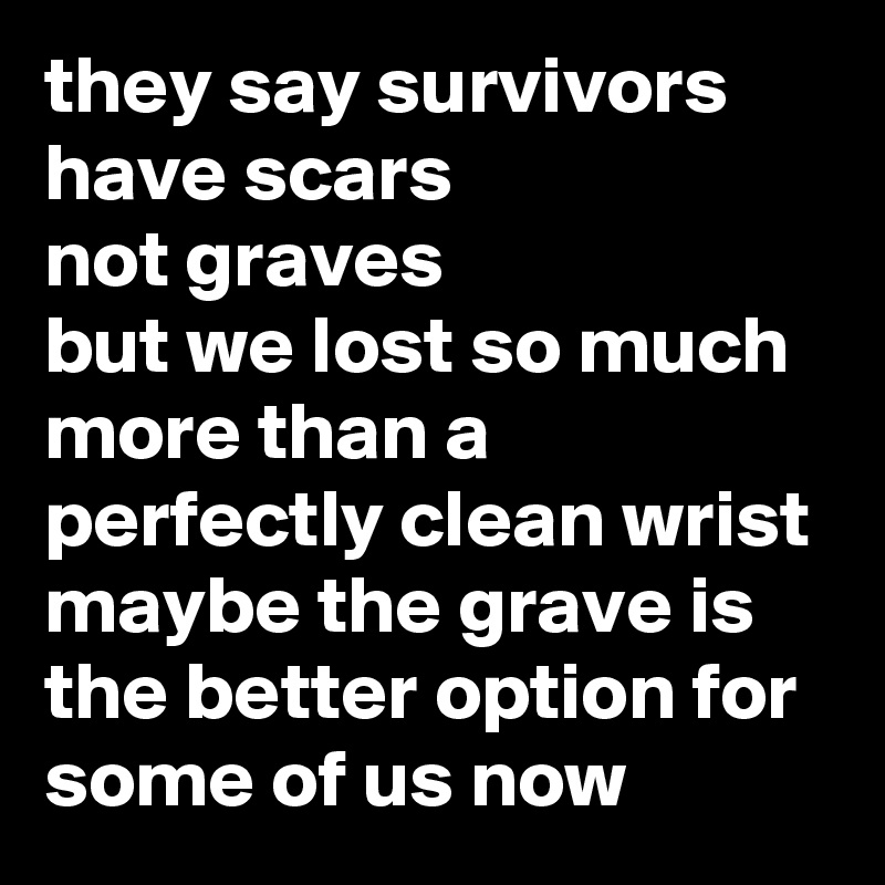 they say survivors have scars 
not graves
but we lost so much more than a perfectly clean wrist
maybe the grave is the better option for some of us now