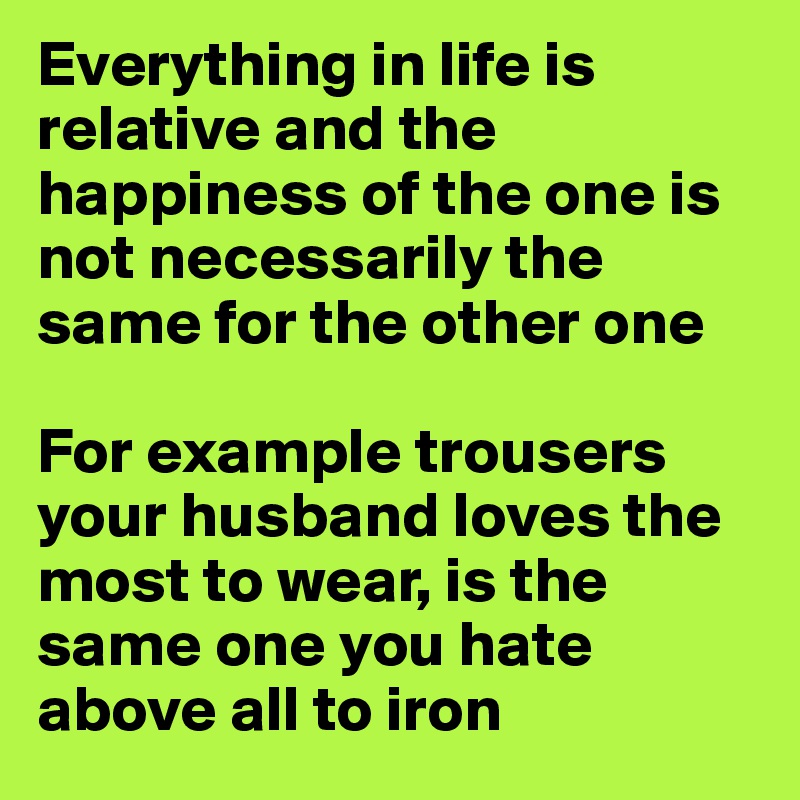 Everything in life is relative and the happiness of the one is not necessarily the same for the other one 

For example trousers your husband loves the most to wear, is the same one you hate above all to iron