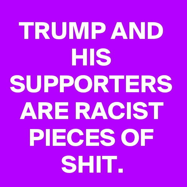 TRUMP AND HIS SUPPORTERS ARE RACIST PIECES OF SHIT.