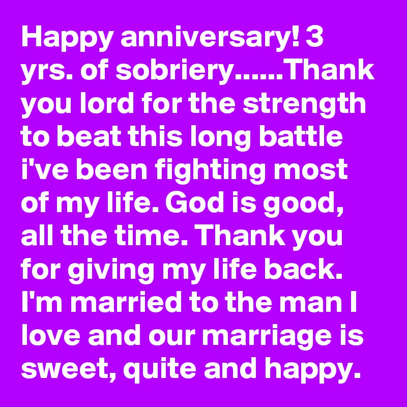 Happy anniversary! 3 yrs. of sobriery......Thank you lord for the strength to beat this long battle i've been fighting most of my life. God is good, all the time. Thank you for giving my life back. I'm married to the man I love and our marriage is sweet, quite and happy.