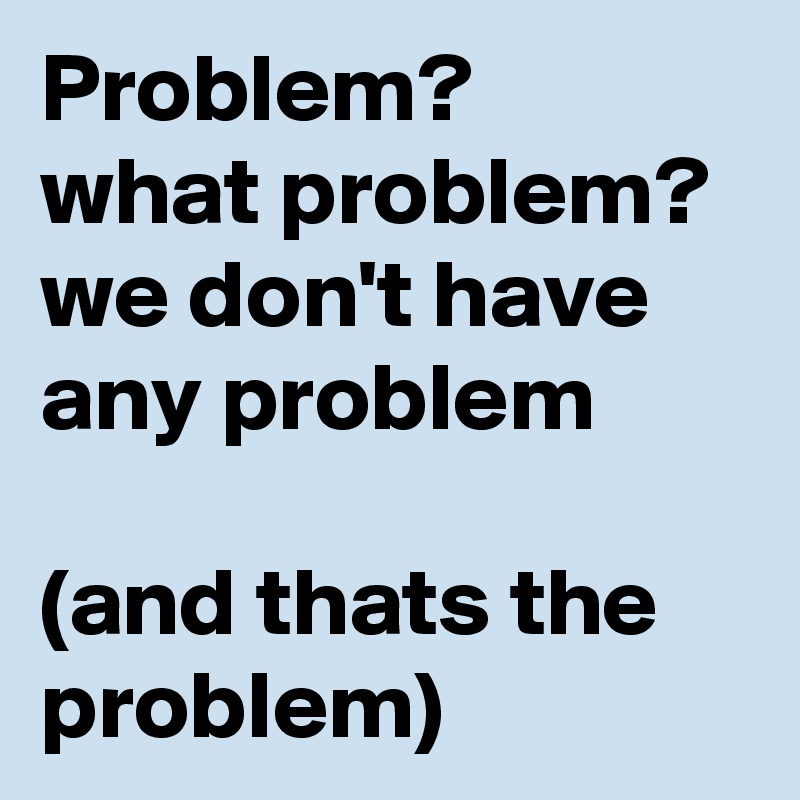 Problem?
what problem?  we don't have any problem 

(and thats the problem) 