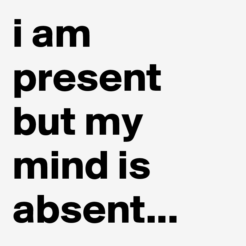 i am present but my mind is absent...