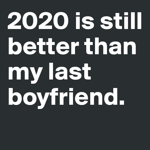 2020 is still better than my last boyfriend.
