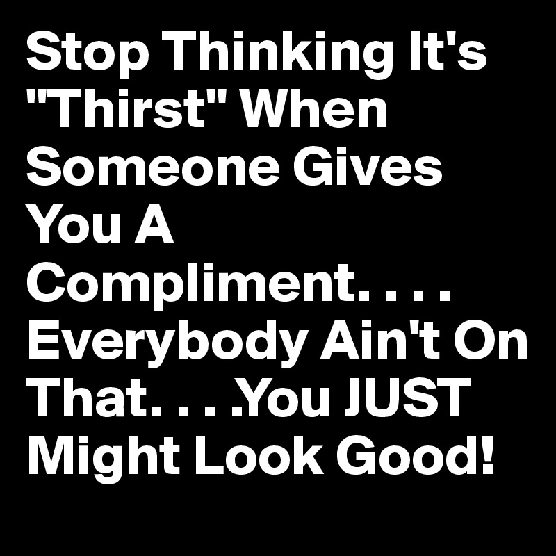 Stop Thinking It's "Thirst" When Someone Gives You A Compliment. . . . Everybody Ain't On That. . . .You JUST Might Look Good!