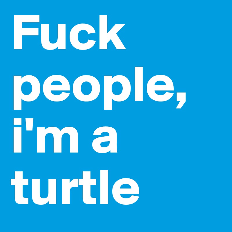 Fuck people, i'm a turtle 