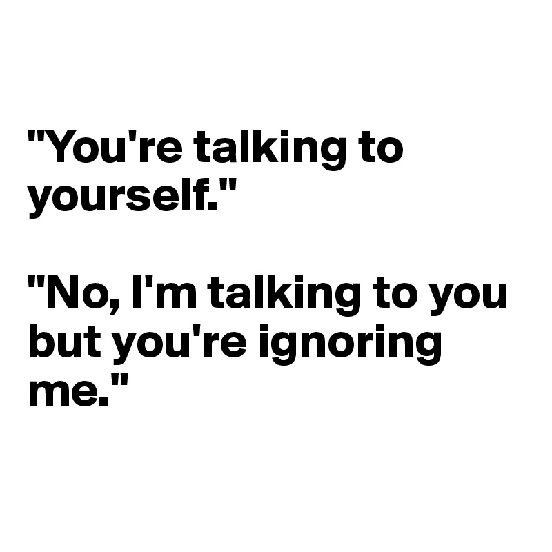 

"You're talking to yourself."

"No, I'm talking to you but you're ignoring me."

