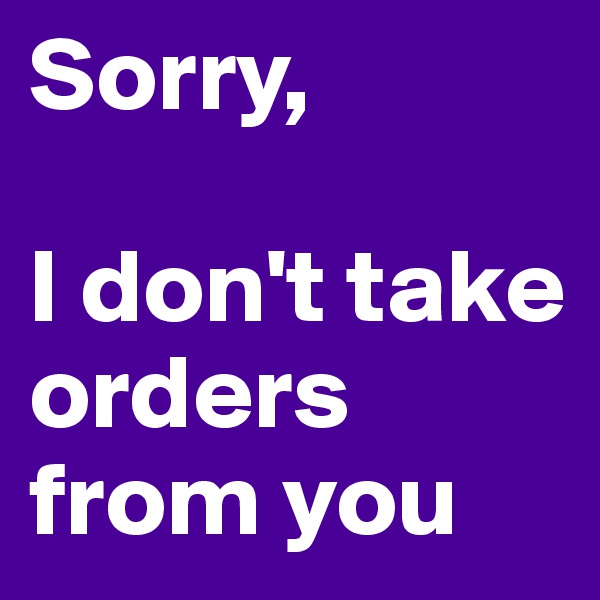 Sorry, 

I don't take orders from you