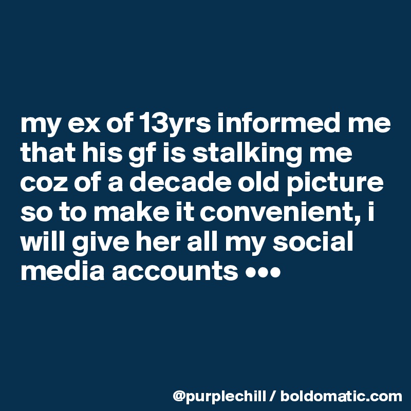 


my ex of 13yrs informed me that his gf is stalking me coz of a decade old picture so to make it convenient, i will give her all my social media accounts •••


