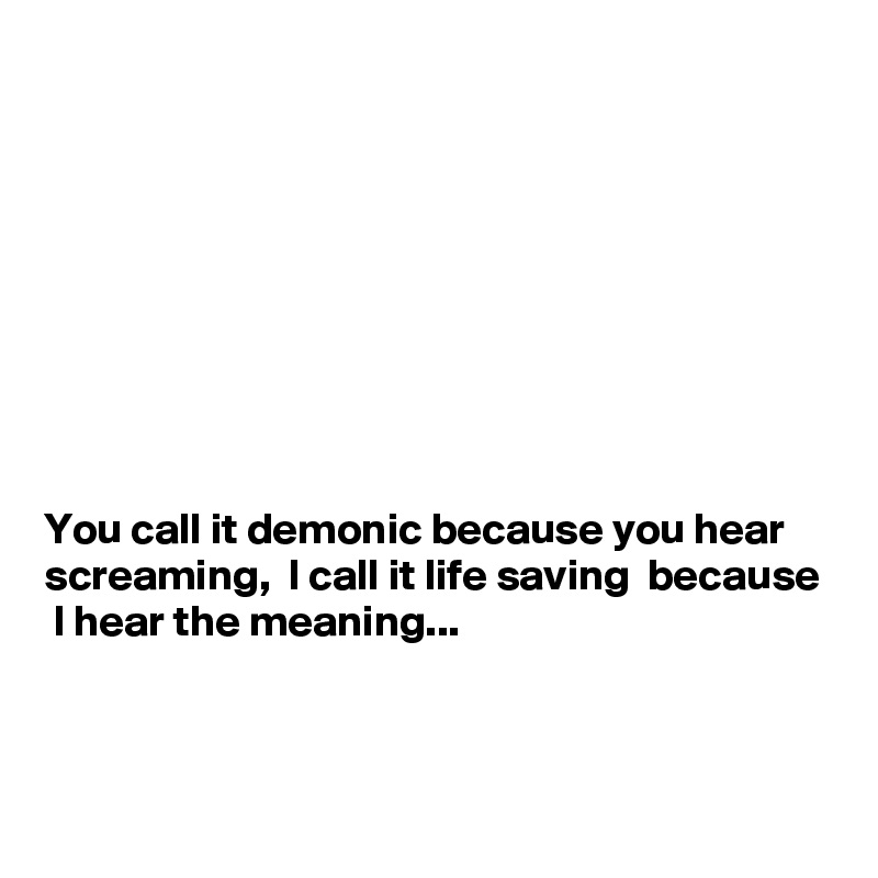 









You call it demonic because you hear screaming,  I call it life saving  because  I hear the meaning...



