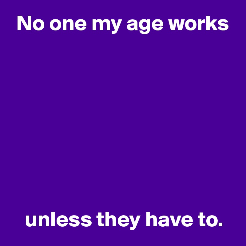  No one my age works








   unless they have to.