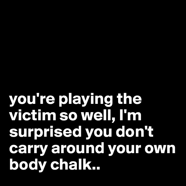




you're playing the victim so well, I'm surprised you don't carry around your own body chalk..