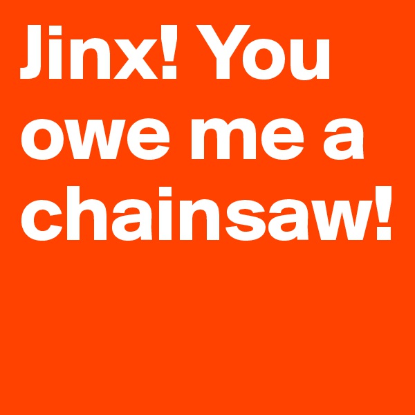 Jinx! You owe me a chainsaw!
