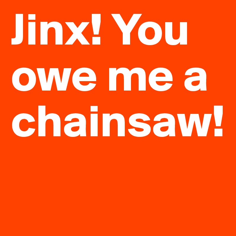 Jinx! You owe me a chainsaw!
