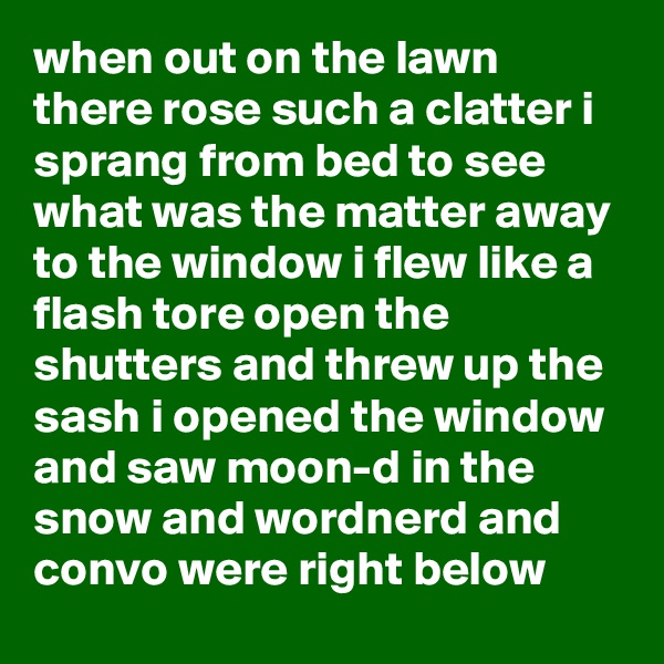 when out on the lawn there rose such a clatter i sprang from bed to see what was the matter away to the window i flew like a flash tore open the shutters and threw up the sash i opened the window and saw moon-d in the snow and wordnerd and convo were right below