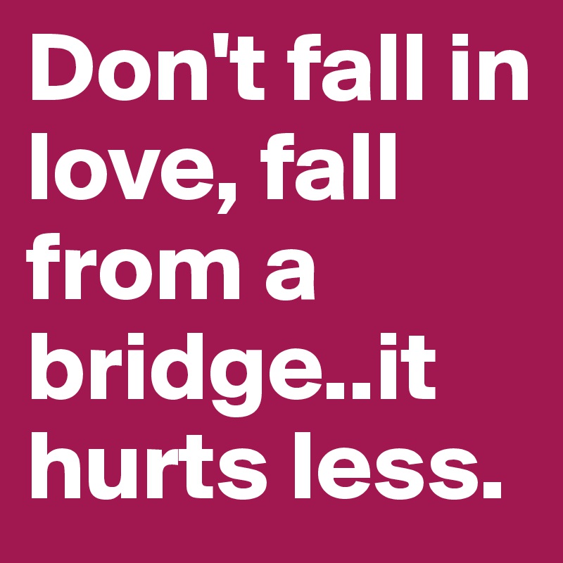 Don't fall in love, fall from a bridge..it hurts less.