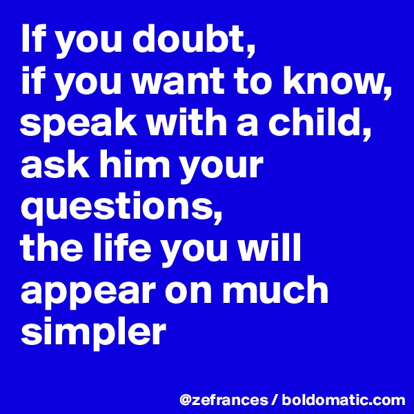 If you doubt, 
if you want to know, speak with a child, 
ask him your questions, 
the life you will appear on much simpler