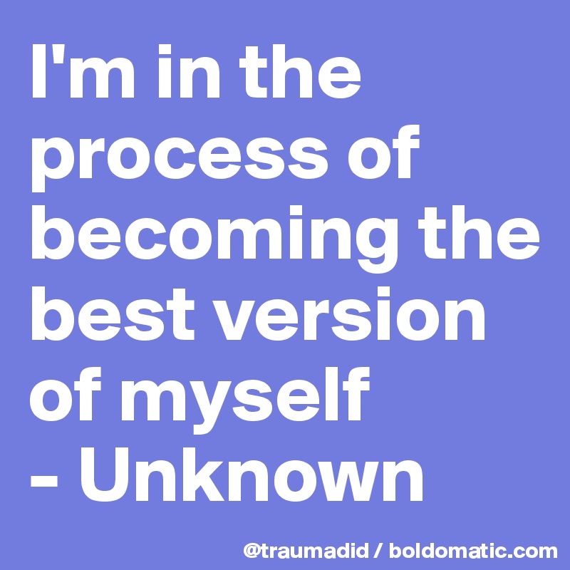 I'm in the process of becoming the best version of myself 
- Unknown 