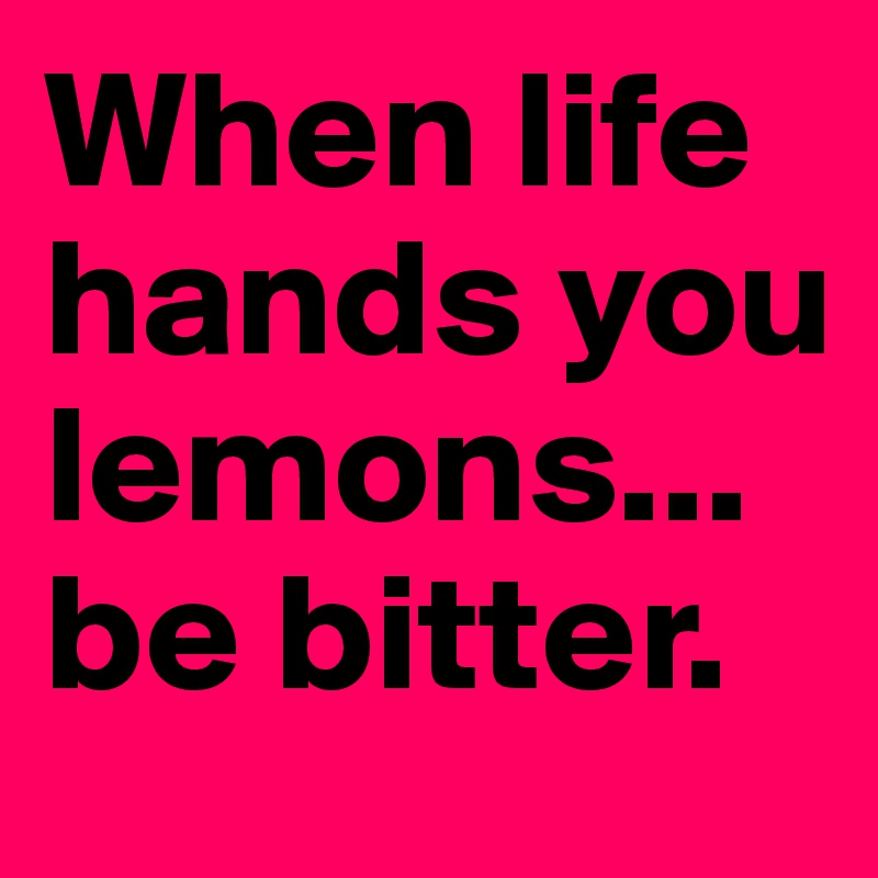When life hands you lemons...be bitter. 