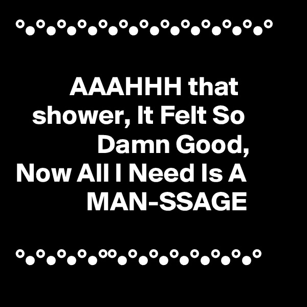 °•°•°•°•°•°•°•°•°•°•°•°•°

          AAAHHH that            shower, It Felt So                        Damn Good, Now All I Need Is A                     MAN-SSAGE                                                             °•°•°•°•°°•°•°•°•°•°•°•°