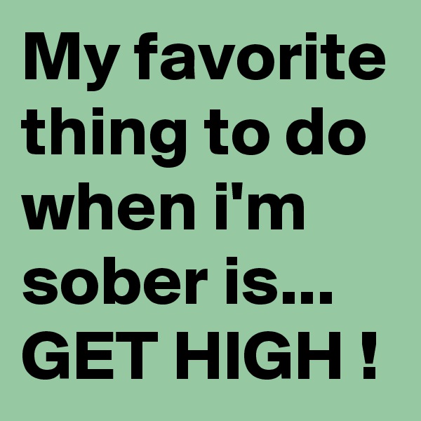 My favorite thing to do when i'm sober is...
GET HIGH !