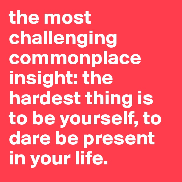 the most challenging commonplace insight: the hardest thing is to be yourself, to dare be present in your life.