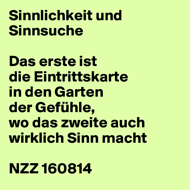 Sinnlichkeit und Sinnsuche

Das erste ist
die Eintrittskarte
in den Garten
der Gefühle,
wo das zweite auch
wirklich Sinn macht

NZZ 160814