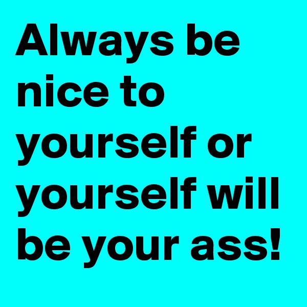 Always be nice to yourself or yourself will be your ass!