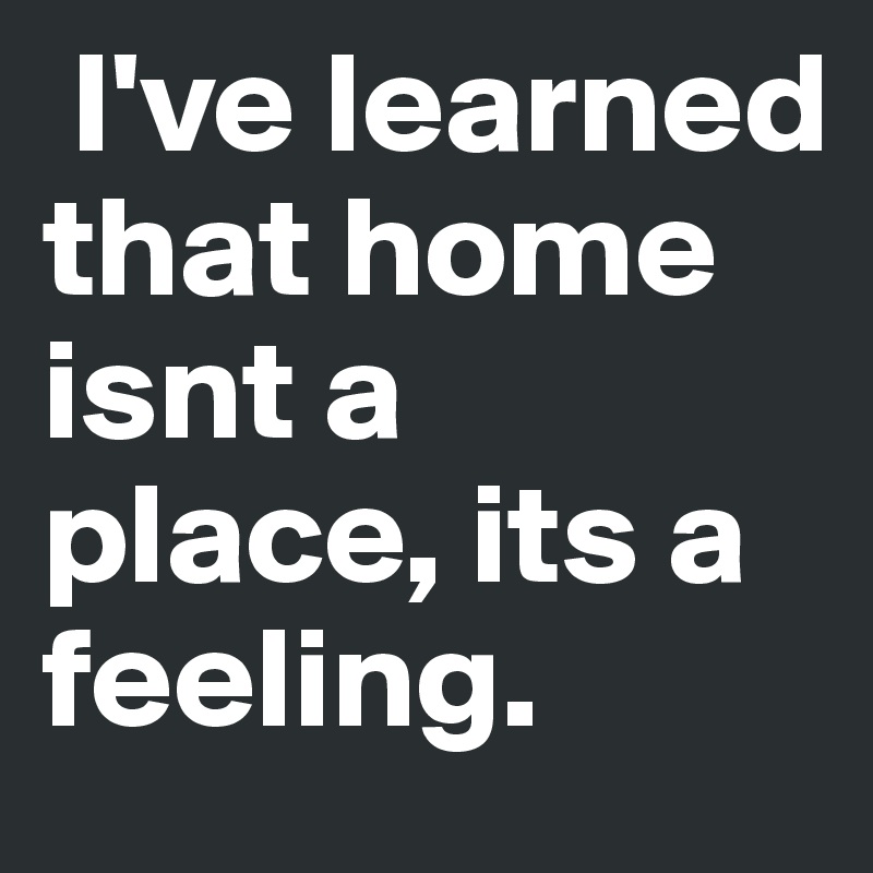  I've learned that home isnt a place, its a feeling.