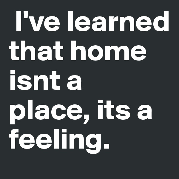  I've learned that home isnt a place, its a feeling.