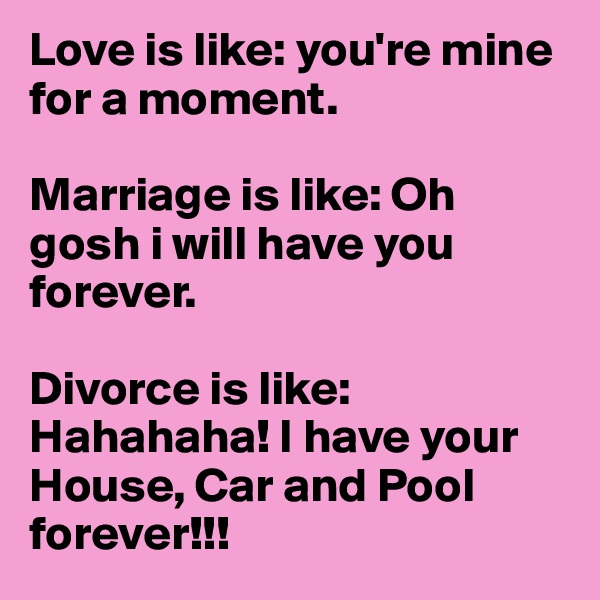 Love is like: you're mine for a moment.

Marriage is like: Oh gosh i will have you forever.

Divorce is like: Hahahaha! I have your House, Car and Pool forever!!!