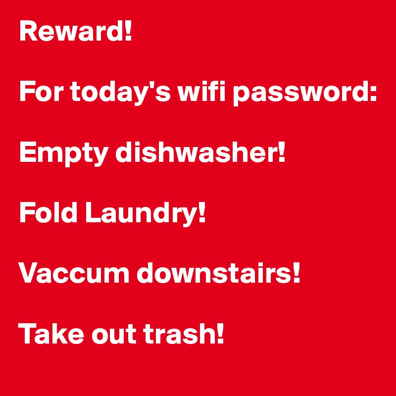 Reward!

For today's wifi password:

Empty dishwasher!

Fold Laundry!

Vaccum downstairs!

Take out trash!