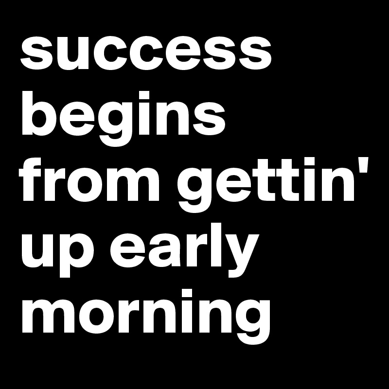 success begins from gettin' up early morning