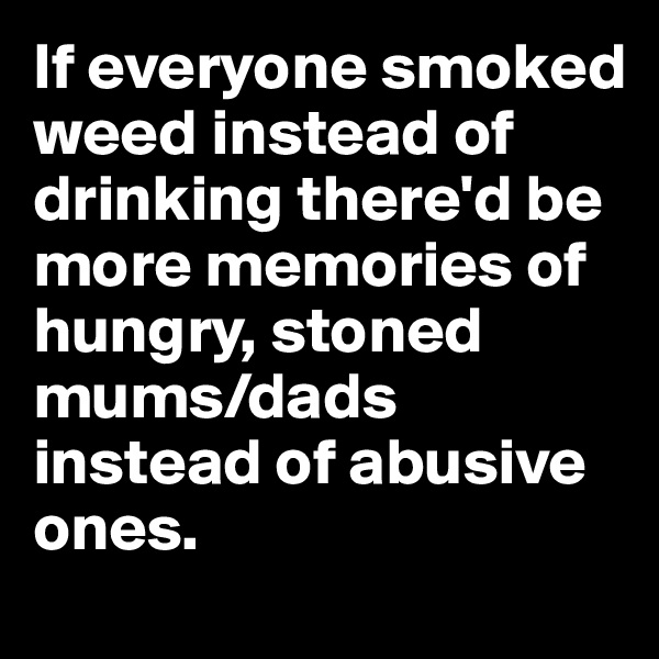 If everyone smoked weed instead of drinking there'd be more memories of hungry, stoned mums/dads instead of abusive ones. 